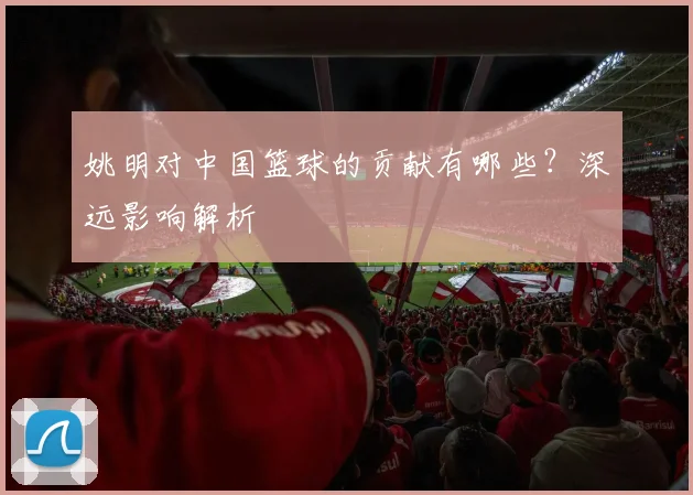 姚明对中国篮球的贡献有哪些?深远影响解析