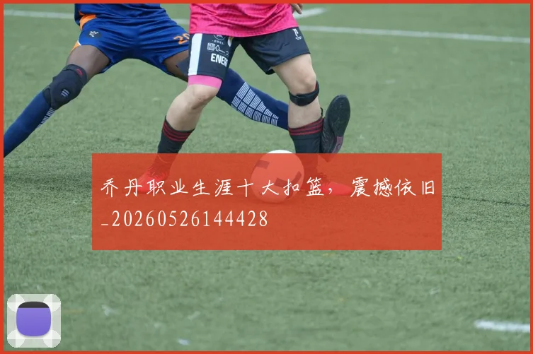 乔丹职业生涯十大扣篮,震撼依旧_20260526144428