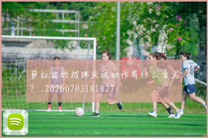 萨拉赫的招牌庆祝动作有什么含义?_20260703181827