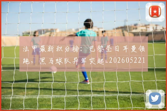 法甲最新积分榜:巴黎圣日耳曼领跑,黑马球队异军突起_20260522161207