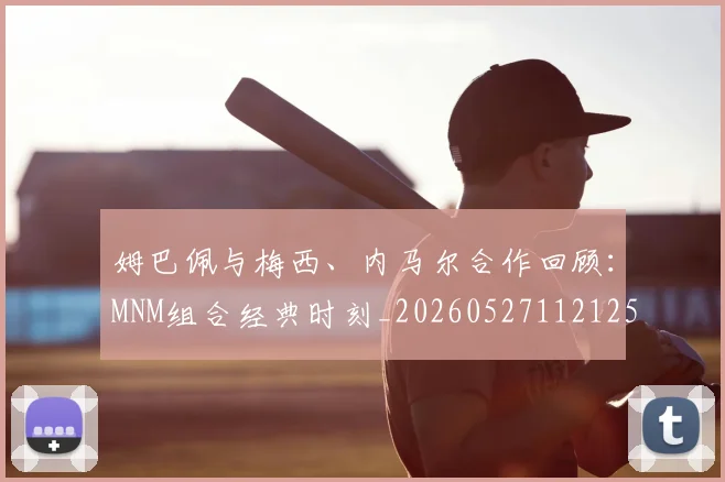 姆巴佩与梅西、内马尔合作回顾:MNM组合经典时刻_20260527112125
