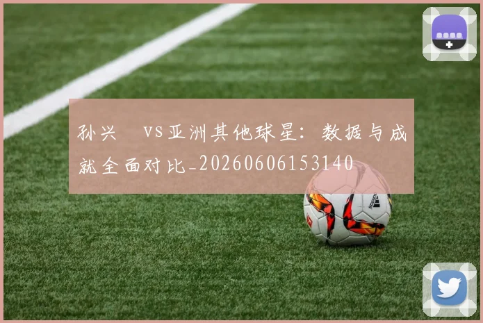 孙兴慜vs亚洲其他球星:数据与成就全面对比_20260606153140