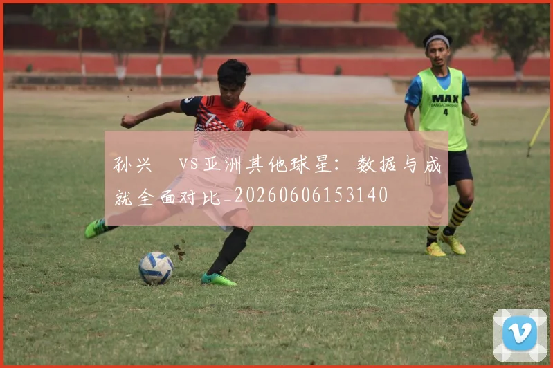 孙兴慜vs亚洲其他球星:数据与成就全面对比_20260606153140