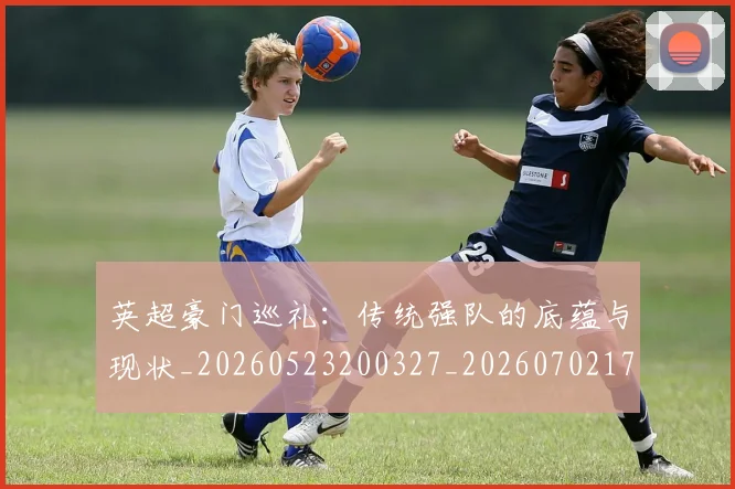 英超豪门巡礼:传统强队的底蕴与现状_20260523200327_20260702174557