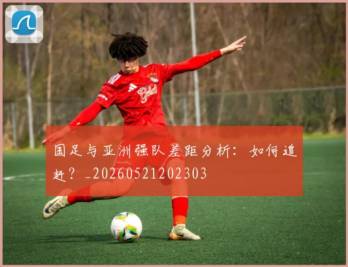 国足与亚洲强队差距分析:如何追赶?_20260521202303