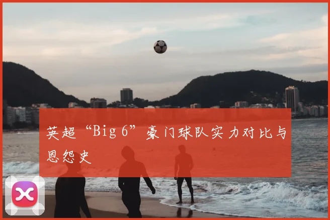英超“Big 6”豪门球队实力对比与恩怨史