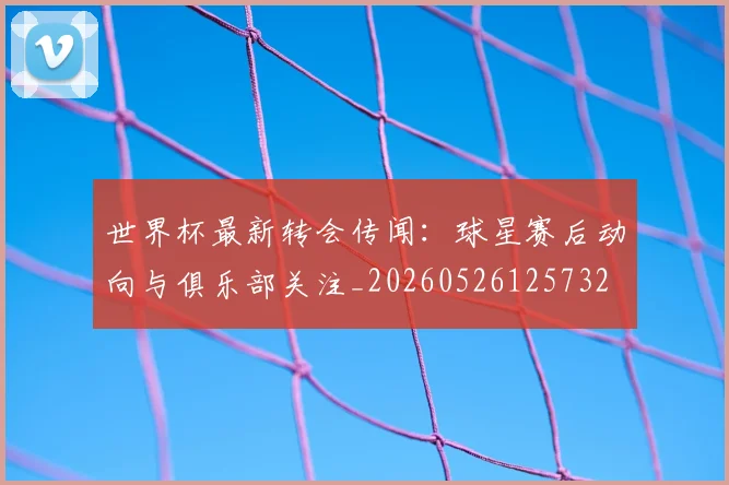 世界杯最新转会传闻：球星赛后动向与俱乐部关注_20260526125732