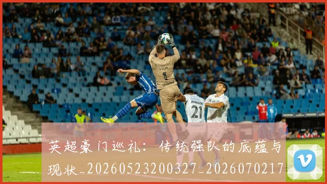 英超豪门巡礼:传统强队的底蕴与现状_20260523200327_20260702174557