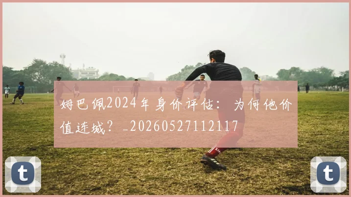 姆巴佩2024年身价评估:为何他价值连城?_20260527112117